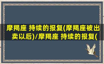 摩羯座 持续的报复(摩羯座被出卖以后)/摩羯座 持续的报复(摩羯座被出卖以后)-我的网站